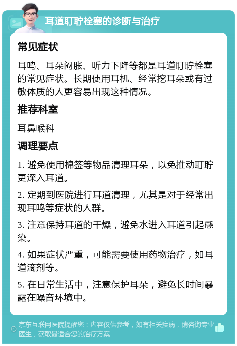 耳道耵聍栓塞的诊断与治疗 常见症状 耳鸣、耳朵闷胀、听力下降等都是耳道耵聍栓塞的常见症状。长期使用耳机、经常挖耳朵或有过敏体质的人更容易出现这种情况。 推荐科室 耳鼻喉科 调理要点 1. 避免使用棉签等物品清理耳朵，以免推动耵聍更深入耳道。 2. 定期到医院进行耳道清理，尤其是对于经常出现耳鸣等症状的人群。 3. 注意保持耳道的干燥，避免水进入耳道引起感染。 4. 如果症状严重，可能需要使用药物治疗，如耳道滴剂等。 5. 在日常生活中，注意保护耳朵，避免长时间暴露在噪音环境中。