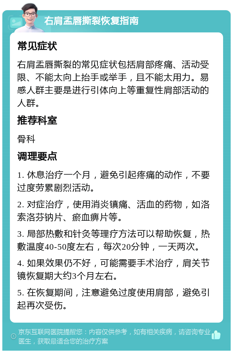 右肩盂唇撕裂恢复指南 常见症状 右肩盂唇撕裂的常见症状包括肩部疼痛、活动受限、不能太向上抬手或举手，且不能太用力。易感人群主要是进行引体向上等重复性肩部活动的人群。 推荐科室 骨科 调理要点 1. 休息治疗一个月，避免引起疼痛的动作，不要过度劳累剧烈活动。 2. 对症治疗，使用消炎镇痛、活血的药物，如洛索洛芬钠片、瘀血痹片等。 3. 局部热敷和针灸等理疗方法可以帮助恢复，热敷温度40-50度左右，每次20分钟，一天两次。 4. 如果效果仍不好，可能需要手术治疗，肩关节镜恢复期大约3个月左右。 5. 在恢复期间，注意避免过度使用肩部，避免引起再次受伤。