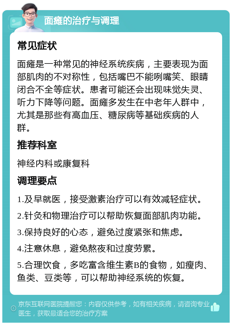 面瘫的治疗与调理 常见症状 面瘫是一种常见的神经系统疾病，主要表现为面部肌肉的不对称性，包括嘴巴不能咧嘴笑、眼睛闭合不全等症状。患者可能还会出现味觉失灵、听力下降等问题。面瘫多发生在中老年人群中，尤其是那些有高血压、糖尿病等基础疾病的人群。 推荐科室 神经内科或康复科 调理要点 1.及早就医，接受激素治疗可以有效减轻症状。 2.针灸和物理治疗可以帮助恢复面部肌肉功能。 3.保持良好的心态，避免过度紧张和焦虑。 4.注意休息，避免熬夜和过度劳累。 5.合理饮食，多吃富含维生素B的食物，如瘦肉、鱼类、豆类等，可以帮助神经系统的恢复。