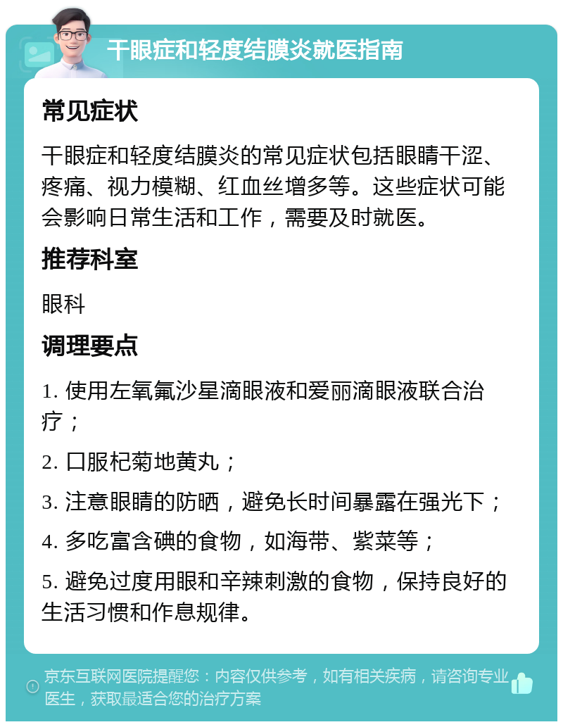 干眼症和轻度结膜炎就医指南 常见症状 干眼症和轻度结膜炎的常见症状包括眼睛干涩、疼痛、视力模糊、红血丝增多等。这些症状可能会影响日常生活和工作，需要及时就医。 推荐科室 眼科 调理要点 1. 使用左氧氟沙星滴眼液和爱丽滴眼液联合治疗； 2. 口服杞菊地黄丸； 3. 注意眼睛的防晒，避免长时间暴露在强光下； 4. 多吃富含碘的食物，如海带、紫菜等； 5. 避免过度用眼和辛辣刺激的食物，保持良好的生活习惯和作息规律。