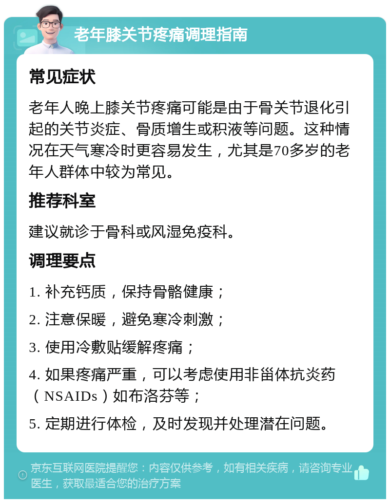 老年膝关节疼痛调理指南 常见症状 老年人晚上膝关节疼痛可能是由于骨关节退化引起的关节炎症、骨质增生或积液等问题。这种情况在天气寒冷时更容易发生，尤其是70多岁的老年人群体中较为常见。 推荐科室 建议就诊于骨科或风湿免疫科。 调理要点 1. 补充钙质，保持骨骼健康； 2. 注意保暖，避免寒冷刺激； 3. 使用冷敷贴缓解疼痛； 4. 如果疼痛严重，可以考虑使用非甾体抗炎药（NSAIDs）如布洛芬等； 5. 定期进行体检，及时发现并处理潜在问题。