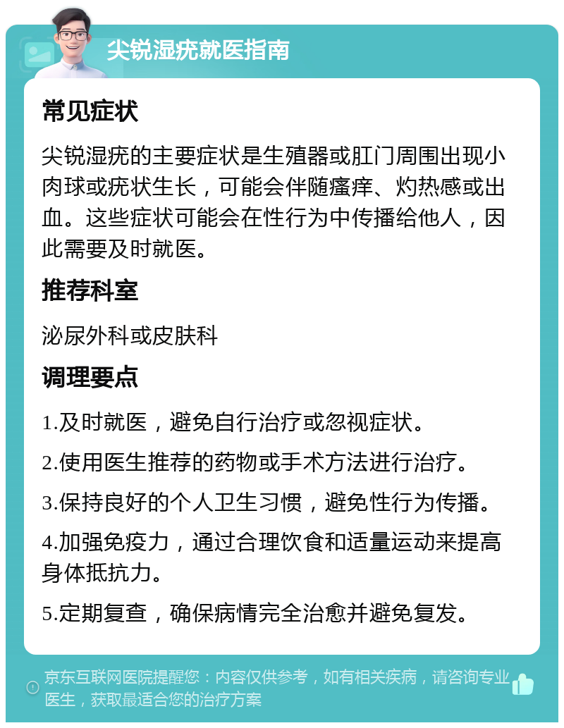 尖锐湿疣就医指南 常见症状 尖锐湿疣的主要症状是生殖器或肛门周围出现小肉球或疣状生长，可能会伴随瘙痒、灼热感或出血。这些症状可能会在性行为中传播给他人，因此需要及时就医。 推荐科室 泌尿外科或皮肤科 调理要点 1.及时就医，避免自行治疗或忽视症状。 2.使用医生推荐的药物或手术方法进行治疗。 3.保持良好的个人卫生习惯，避免性行为传播。 4.加强免疫力，通过合理饮食和适量运动来提高身体抵抗力。 5.定期复查，确保病情完全治愈并避免复发。