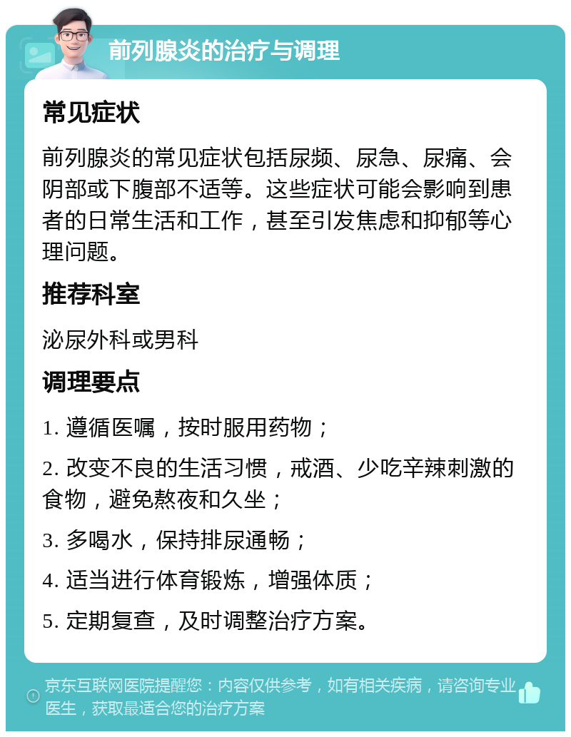 前列腺炎的治疗与调理 常见症状 前列腺炎的常见症状包括尿频、尿急、尿痛、会阴部或下腹部不适等。这些症状可能会影响到患者的日常生活和工作，甚至引发焦虑和抑郁等心理问题。 推荐科室 泌尿外科或男科 调理要点 1. 遵循医嘱，按时服用药物； 2. 改变不良的生活习惯，戒酒、少吃辛辣刺激的食物，避免熬夜和久坐； 3. 多喝水，保持排尿通畅； 4. 适当进行体育锻炼，增强体质； 5. 定期复查，及时调整治疗方案。