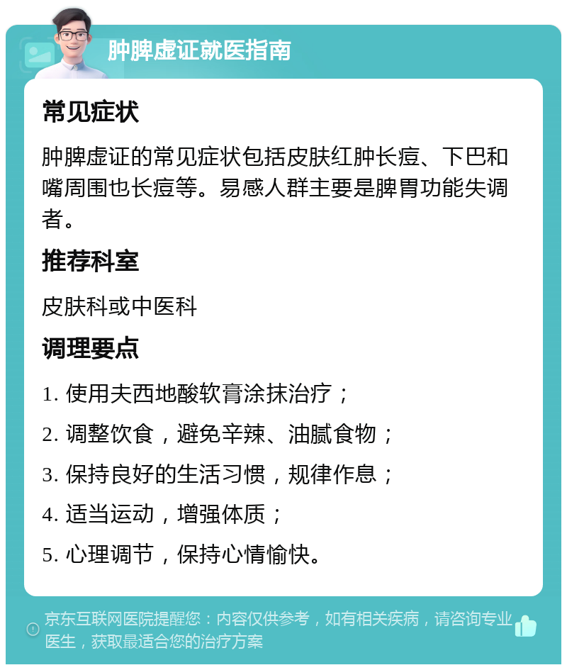 肿脾虚证就医指南 常见症状 肿脾虚证的常见症状包括皮肤红肿长痘、下巴和嘴周围也长痘等。易感人群主要是脾胃功能失调者。 推荐科室 皮肤科或中医科 调理要点 1. 使用夫西地酸软膏涂抹治疗； 2. 调整饮食，避免辛辣、油腻食物； 3. 保持良好的生活习惯，规律作息； 4. 适当运动，增强体质； 5. 心理调节，保持心情愉快。