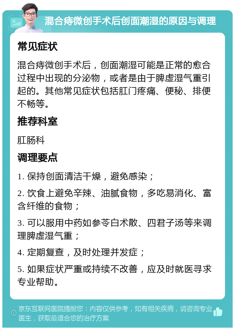 混合痔微创手术后创面潮湿的原因与调理 常见症状 混合痔微创手术后，创面潮湿可能是正常的愈合过程中出现的分泌物，或者是由于脾虚湿气重引起的。其他常见症状包括肛门疼痛、便秘、排便不畅等。 推荐科室 肛肠科 调理要点 1. 保持创面清洁干燥，避免感染； 2. 饮食上避免辛辣、油腻食物，多吃易消化、富含纤维的食物； 3. 可以服用中药如参苓白术散、四君子汤等来调理脾虚湿气重； 4. 定期复查，及时处理并发症； 5. 如果症状严重或持续不改善，应及时就医寻求专业帮助。