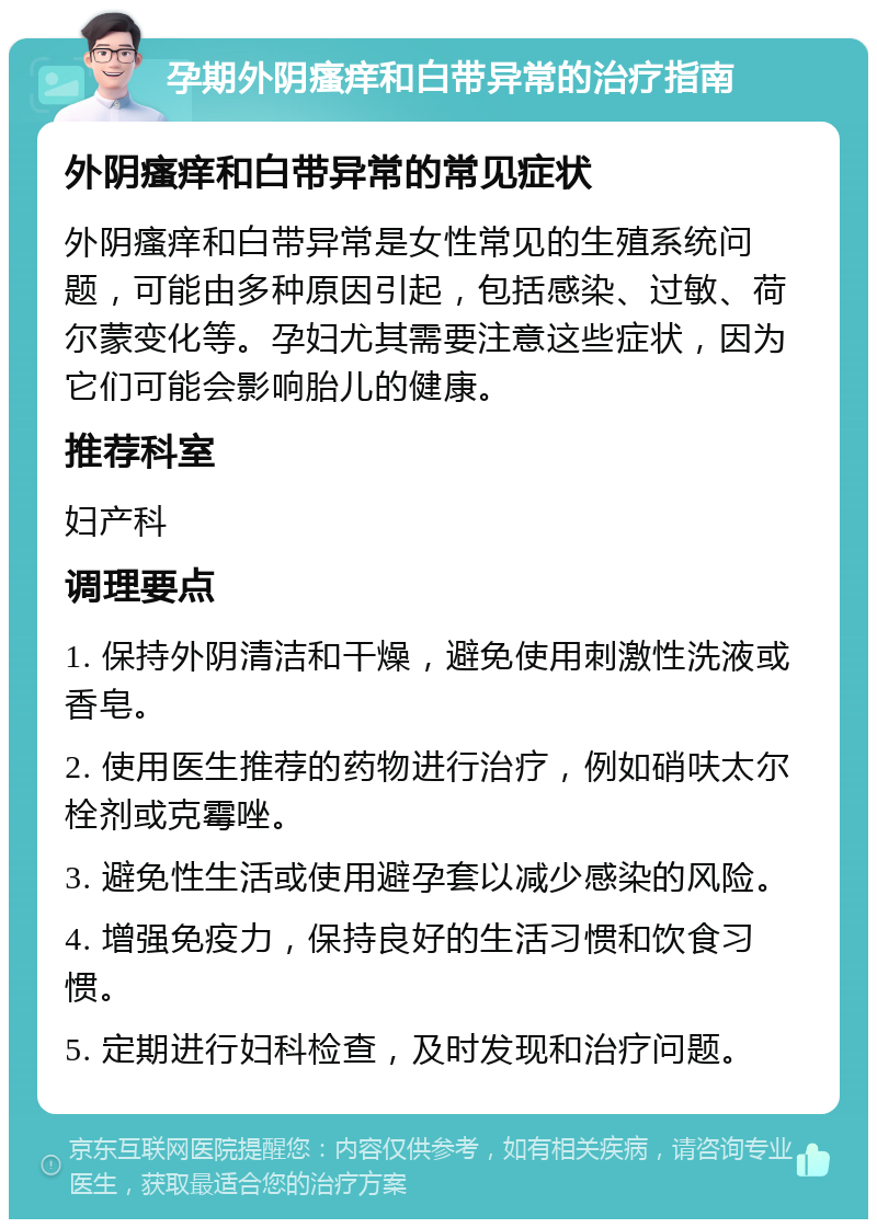 孕期外阴瘙痒和白带异常的治疗指南 外阴瘙痒和白带异常的常见症状 外阴瘙痒和白带异常是女性常见的生殖系统问题，可能由多种原因引起，包括感染、过敏、荷尔蒙变化等。孕妇尤其需要注意这些症状，因为它们可能会影响胎儿的健康。 推荐科室 妇产科 调理要点 1. 保持外阴清洁和干燥，避免使用刺激性洗液或香皂。 2. 使用医生推荐的药物进行治疗，例如硝呋太尔栓剂或克霉唑。 3. 避免性生活或使用避孕套以减少感染的风险。 4. 增强免疫力，保持良好的生活习惯和饮食习惯。 5. 定期进行妇科检查，及时发现和治疗问题。