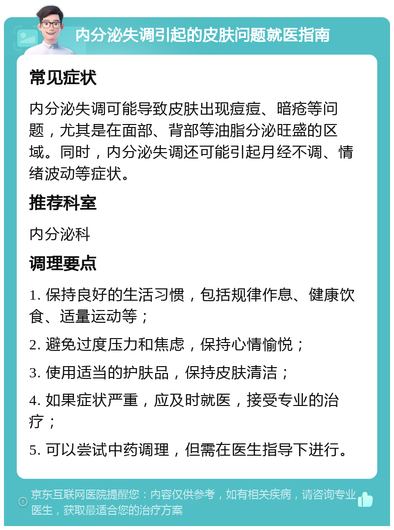 内分泌失调引起的皮肤问题就医指南 常见症状 内分泌失调可能导致皮肤出现痘痘、暗疮等问题，尤其是在面部、背部等油脂分泌旺盛的区域。同时，内分泌失调还可能引起月经不调、情绪波动等症状。 推荐科室 内分泌科 调理要点 1. 保持良好的生活习惯，包括规律作息、健康饮食、适量运动等； 2. 避免过度压力和焦虑，保持心情愉悦； 3. 使用适当的护肤品，保持皮肤清洁； 4. 如果症状严重，应及时就医，接受专业的治疗； 5. 可以尝试中药调理，但需在医生指导下进行。