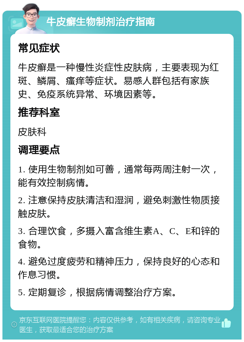 牛皮癣生物制剂治疗指南 常见症状 牛皮癣是一种慢性炎症性皮肤病，主要表现为红斑、鳞屑、瘙痒等症状。易感人群包括有家族史、免疫系统异常、环境因素等。 推荐科室 皮肤科 调理要点 1. 使用生物制剂如可善，通常每两周注射一次，能有效控制病情。 2. 注意保持皮肤清洁和湿润，避免刺激性物质接触皮肤。 3. 合理饮食，多摄入富含维生素A、C、E和锌的食物。 4. 避免过度疲劳和精神压力，保持良好的心态和作息习惯。 5. 定期复诊，根据病情调整治疗方案。