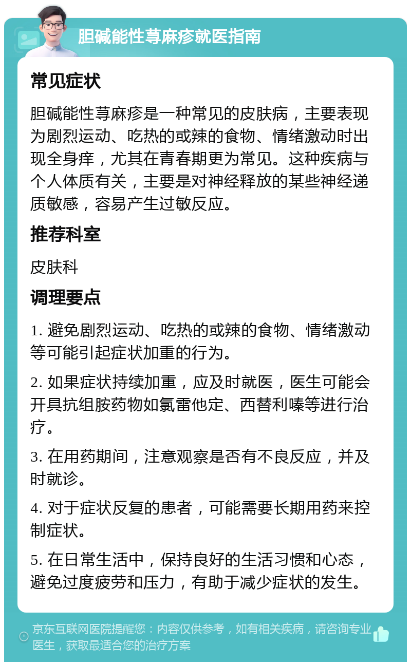 胆碱能性荨麻疹就医指南 常见症状 胆碱能性荨麻疹是一种常见的皮肤病，主要表现为剧烈运动、吃热的或辣的食物、情绪激动时出现全身痒，尤其在青春期更为常见。这种疾病与个人体质有关，主要是对神经释放的某些神经递质敏感，容易产生过敏反应。 推荐科室 皮肤科 调理要点 1. 避免剧烈运动、吃热的或辣的食物、情绪激动等可能引起症状加重的行为。 2. 如果症状持续加重，应及时就医，医生可能会开具抗组胺药物如氯雷他定、西替利嗪等进行治疗。 3. 在用药期间，注意观察是否有不良反应，并及时就诊。 4. 对于症状反复的患者，可能需要长期用药来控制症状。 5. 在日常生活中，保持良好的生活习惯和心态，避免过度疲劳和压力，有助于减少症状的发生。