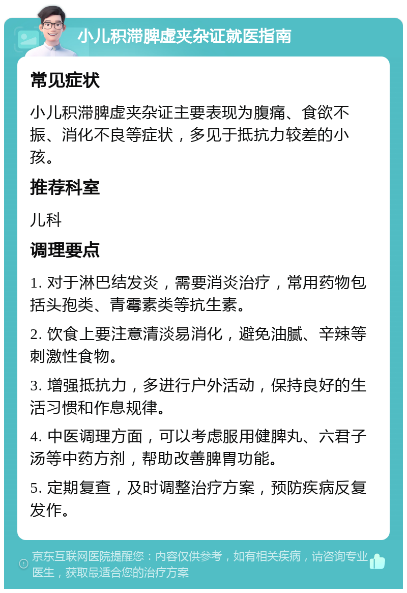 小儿积滞脾虚夹杂证就医指南 常见症状 小儿积滞脾虚夹杂证主要表现为腹痛、食欲不振、消化不良等症状，多见于抵抗力较差的小孩。 推荐科室 儿科 调理要点 1. 对于淋巴结发炎，需要消炎治疗，常用药物包括头孢类、青霉素类等抗生素。 2. 饮食上要注意清淡易消化，避免油腻、辛辣等刺激性食物。 3. 增强抵抗力，多进行户外活动，保持良好的生活习惯和作息规律。 4. 中医调理方面，可以考虑服用健脾丸、六君子汤等中药方剂，帮助改善脾胃功能。 5. 定期复查，及时调整治疗方案，预防疾病反复发作。