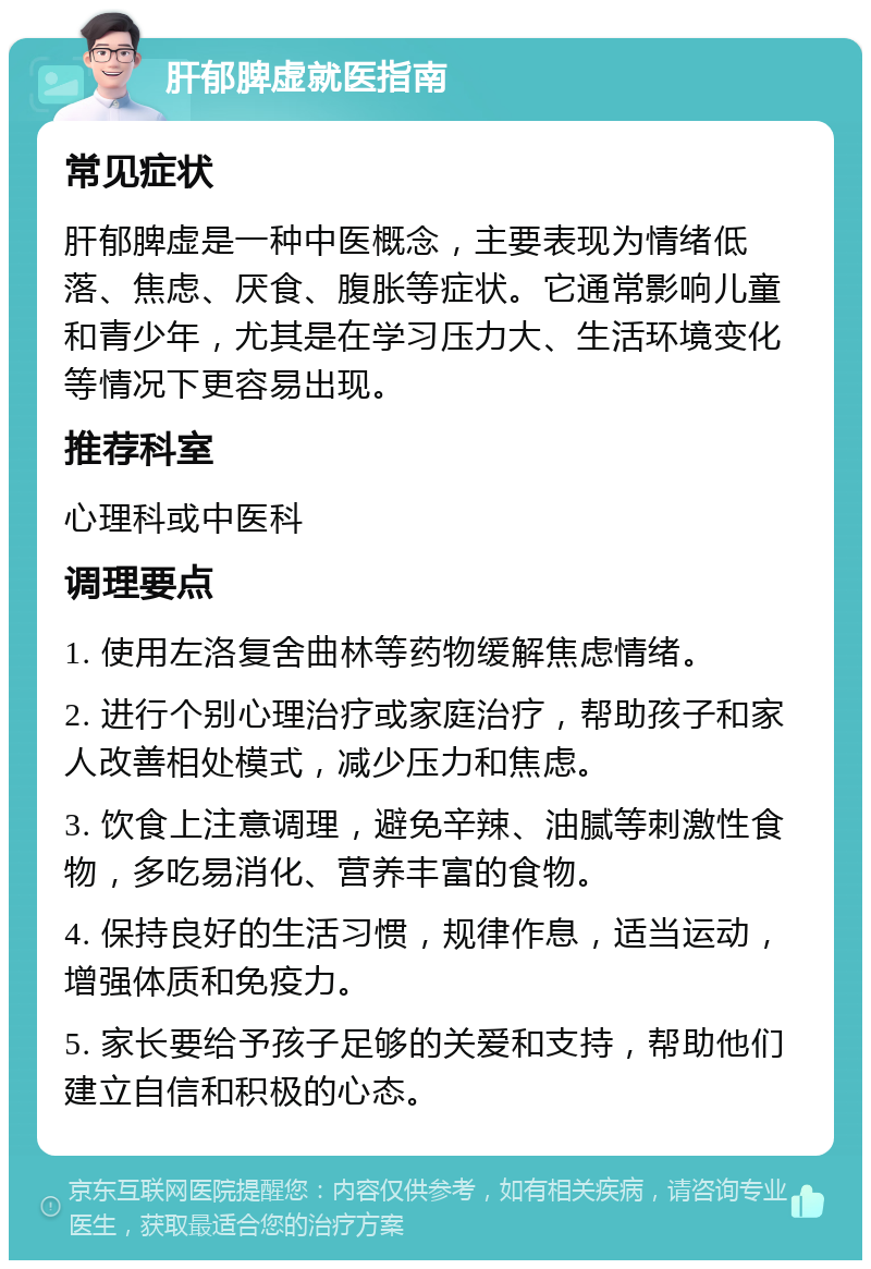 肝郁脾虚就医指南 常见症状 肝郁脾虚是一种中医概念，主要表现为情绪低落、焦虑、厌食、腹胀等症状。它通常影响儿童和青少年，尤其是在学习压力大、生活环境变化等情况下更容易出现。 推荐科室 心理科或中医科 调理要点 1. 使用左洛复舍曲林等药物缓解焦虑情绪。 2. 进行个别心理治疗或家庭治疗，帮助孩子和家人改善相处模式，减少压力和焦虑。 3. 饮食上注意调理，避免辛辣、油腻等刺激性食物，多吃易消化、营养丰富的食物。 4. 保持良好的生活习惯，规律作息，适当运动，增强体质和免疫力。 5. 家长要给予孩子足够的关爱和支持，帮助他们建立自信和积极的心态。