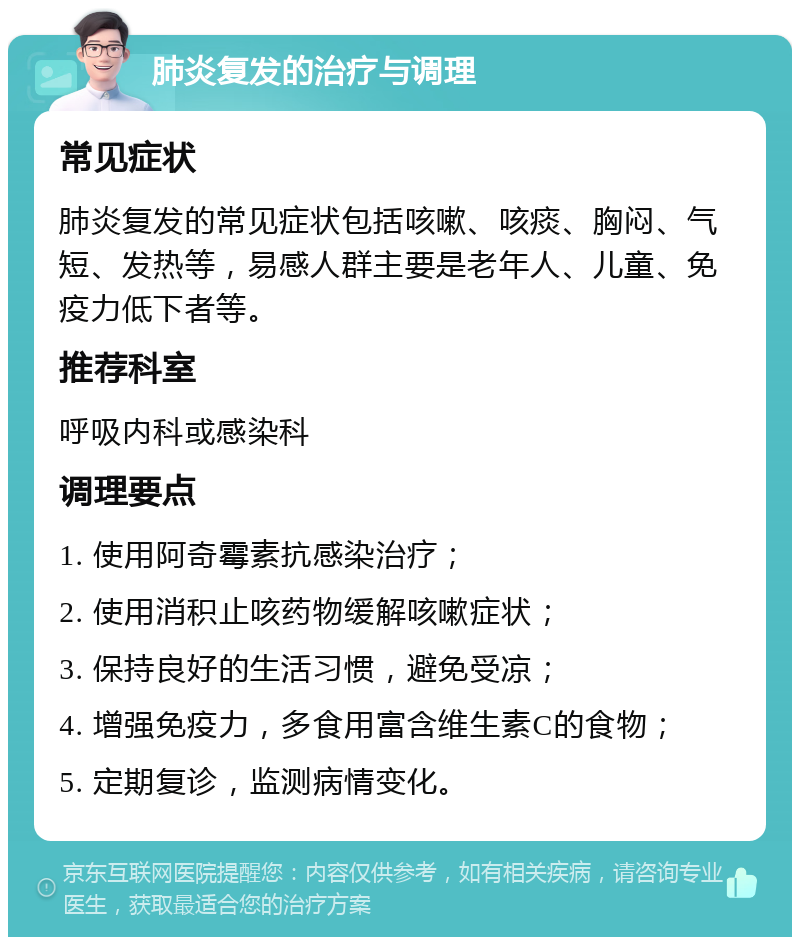 肺炎复发的治疗与调理 常见症状 肺炎复发的常见症状包括咳嗽、咳痰、胸闷、气短、发热等，易感人群主要是老年人、儿童、免疫力低下者等。 推荐科室 呼吸内科或感染科 调理要点 1. 使用阿奇霉素抗感染治疗； 2. 使用消积止咳药物缓解咳嗽症状； 3. 保持良好的生活习惯，避免受凉； 4. 增强免疫力，多食用富含维生素C的食物； 5. 定期复诊，监测病情变化。