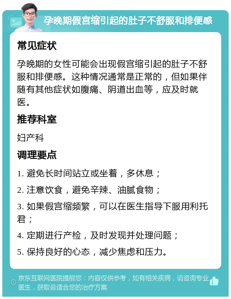 孕晚期假宫缩引起的肚子不舒服和排便感 常见症状 孕晚期的女性可能会出现假宫缩引起的肚子不舒服和排便感。这种情况通常是正常的，但如果伴随有其他症状如腹痛、阴道出血等，应及时就医。 推荐科室 妇产科 调理要点 1. 避免长时间站立或坐着，多休息； 2. 注意饮食，避免辛辣、油腻食物； 3. 如果假宫缩频繁，可以在医生指导下服用利托君； 4. 定期进行产检，及时发现并处理问题； 5. 保持良好的心态，减少焦虑和压力。