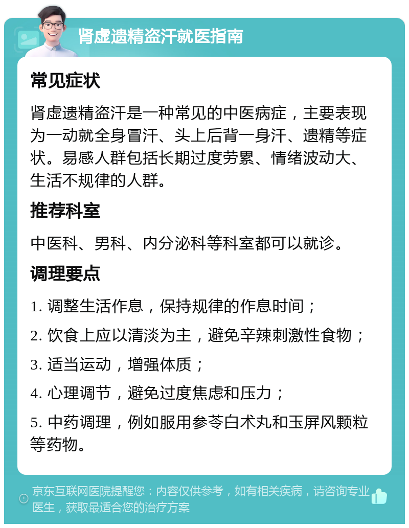 肾虚遗精盗汗就医指南 常见症状 肾虚遗精盗汗是一种常见的中医病症，主要表现为一动就全身冒汗、头上后背一身汗、遗精等症状。易感人群包括长期过度劳累、情绪波动大、生活不规律的人群。 推荐科室 中医科、男科、内分泌科等科室都可以就诊。 调理要点 1. 调整生活作息，保持规律的作息时间； 2. 饮食上应以清淡为主，避免辛辣刺激性食物； 3. 适当运动，增强体质； 4. 心理调节，避免过度焦虑和压力； 5. 中药调理，例如服用参苓白术丸和玉屏风颗粒等药物。