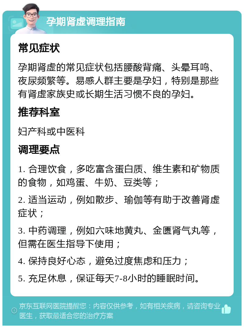 孕期肾虚调理指南 常见症状 孕期肾虚的常见症状包括腰酸背痛、头晕耳鸣、夜尿频繁等。易感人群主要是孕妇，特别是那些有肾虚家族史或长期生活习惯不良的孕妇。 推荐科室 妇产科或中医科 调理要点 1. 合理饮食，多吃富含蛋白质、维生素和矿物质的食物，如鸡蛋、牛奶、豆类等； 2. 适当运动，例如散步、瑜伽等有助于改善肾虚症状； 3. 中药调理，例如六味地黄丸、金匮肾气丸等，但需在医生指导下使用； 4. 保持良好心态，避免过度焦虑和压力； 5. 充足休息，保证每天7-8小时的睡眠时间。