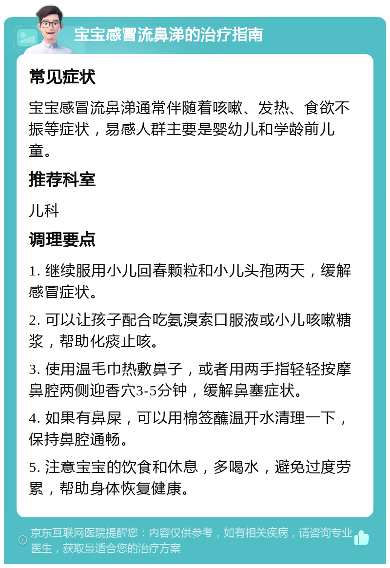 宝宝感冒流鼻涕的治疗指南 常见症状 宝宝感冒流鼻涕通常伴随着咳嗽、发热、食欲不振等症状，易感人群主要是婴幼儿和学龄前儿童。 推荐科室 儿科 调理要点 1. 继续服用小儿回春颗粒和小儿头孢两天，缓解感冒症状。 2. 可以让孩子配合吃氨溴索口服液或小儿咳嗽糖浆，帮助化痰止咳。 3. 使用温毛巾热敷鼻子，或者用两手指轻轻按摩鼻腔两侧迎香穴3-5分钟，缓解鼻塞症状。 4. 如果有鼻屎，可以用棉签蘸温开水清理一下，保持鼻腔通畅。 5. 注意宝宝的饮食和休息，多喝水，避免过度劳累，帮助身体恢复健康。