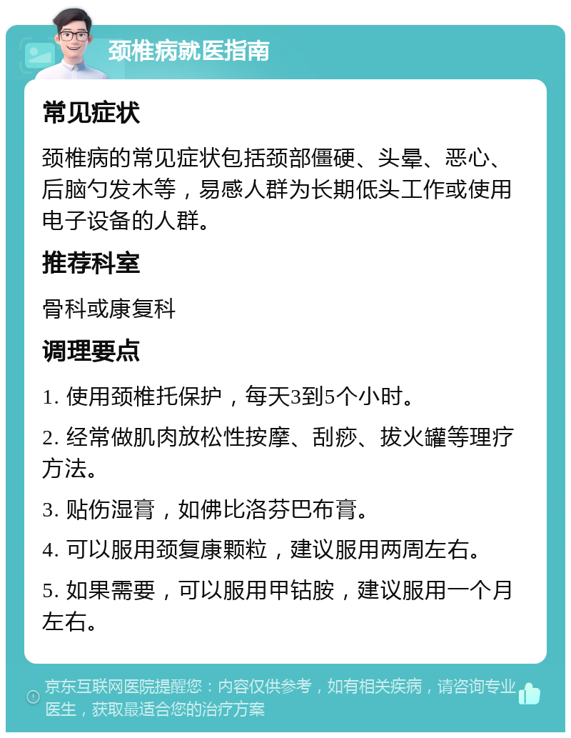 颈椎病就医指南 常见症状 颈椎病的常见症状包括颈部僵硬、头晕、恶心、后脑勺发木等，易感人群为长期低头工作或使用电子设备的人群。 推荐科室 骨科或康复科 调理要点 1. 使用颈椎托保护，每天3到5个小时。 2. 经常做肌肉放松性按摩、刮痧、拔火罐等理疗方法。 3. 贴伤湿膏，如佛比洛芬巴布膏。 4. 可以服用颈复康颗粒，建议服用两周左右。 5. 如果需要，可以服用甲钴胺，建议服用一个月左右。