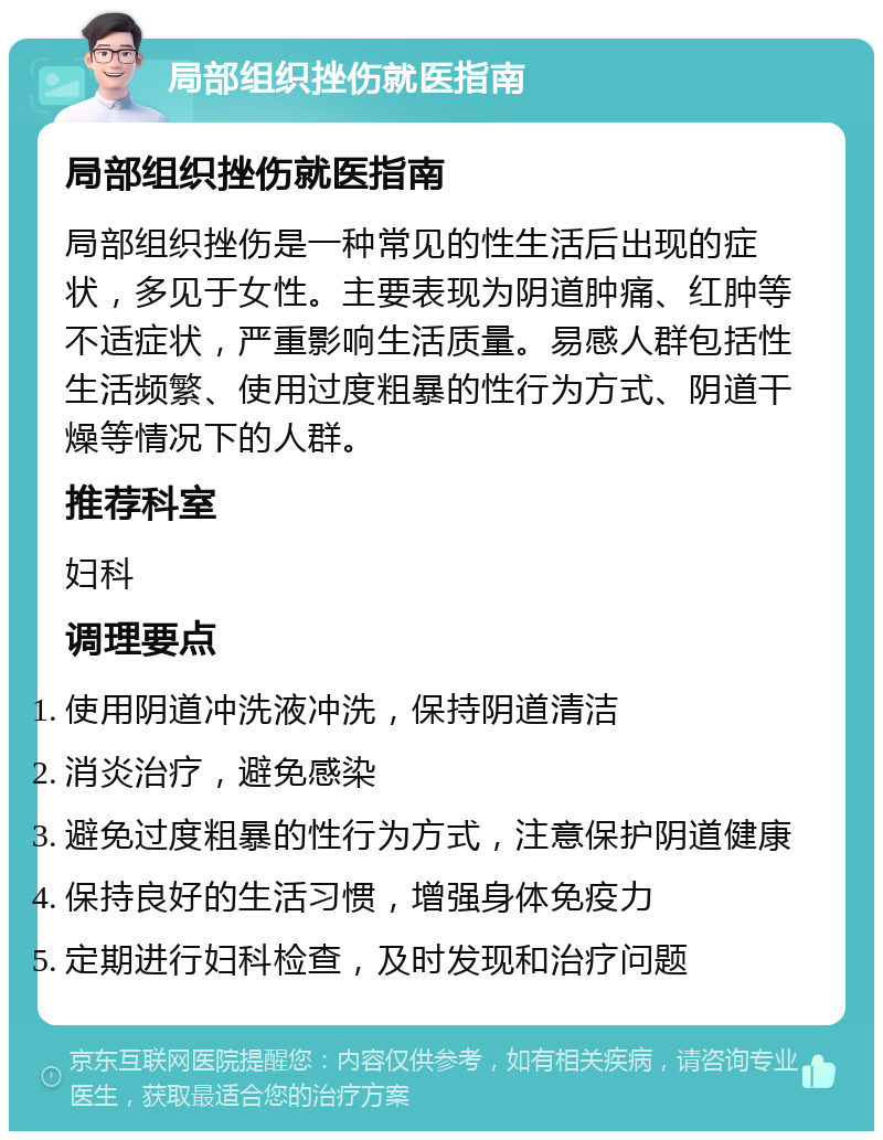 局部组织挫伤就医指南 局部组织挫伤就医指南 局部组织挫伤是一种常见的性生活后出现的症状，多见于女性。主要表现为阴道肿痛、红肿等不适症状，严重影响生活质量。易感人群包括性生活频繁、使用过度粗暴的性行为方式、阴道干燥等情况下的人群。 推荐科室 妇科 调理要点 使用阴道冲洗液冲洗，保持阴道清洁 消炎治疗，避免感染 避免过度粗暴的性行为方式，注意保护阴道健康 保持良好的生活习惯，增强身体免疫力 定期进行妇科检查，及时发现和治疗问题