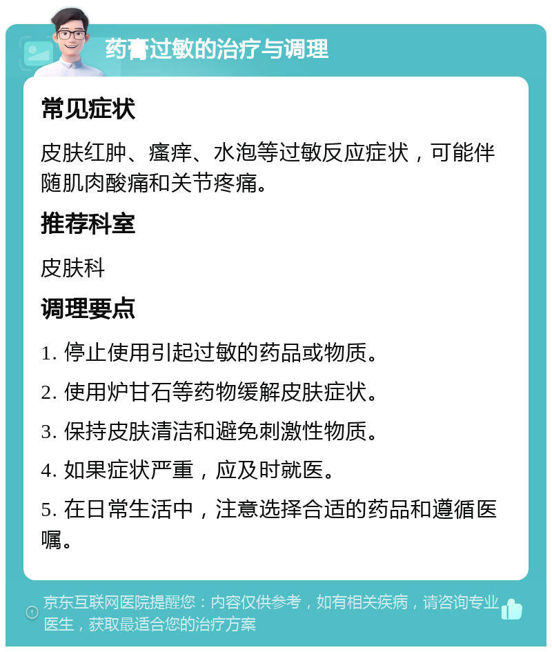 药膏过敏的治疗与调理 常见症状 皮肤红肿、瘙痒、水泡等过敏反应症状，可能伴随肌肉酸痛和关节疼痛。 推荐科室 皮肤科 调理要点 1. 停止使用引起过敏的药品或物质。 2. 使用炉甘石等药物缓解皮肤症状。 3. 保持皮肤清洁和避免刺激性物质。 4. 如果症状严重，应及时就医。 5. 在日常生活中，注意选择合适的药品和遵循医嘱。