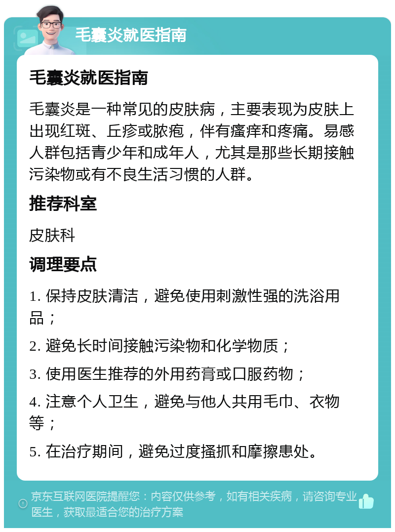 毛囊炎就医指南 毛囊炎就医指南 毛囊炎是一种常见的皮肤病，主要表现为皮肤上出现红斑、丘疹或脓疱，伴有瘙痒和疼痛。易感人群包括青少年和成年人，尤其是那些长期接触污染物或有不良生活习惯的人群。 推荐科室 皮肤科 调理要点 1. 保持皮肤清洁，避免使用刺激性强的洗浴用品； 2. 避免长时间接触污染物和化学物质； 3. 使用医生推荐的外用药膏或口服药物； 4. 注意个人卫生，避免与他人共用毛巾、衣物等； 5. 在治疗期间，避免过度搔抓和摩擦患处。