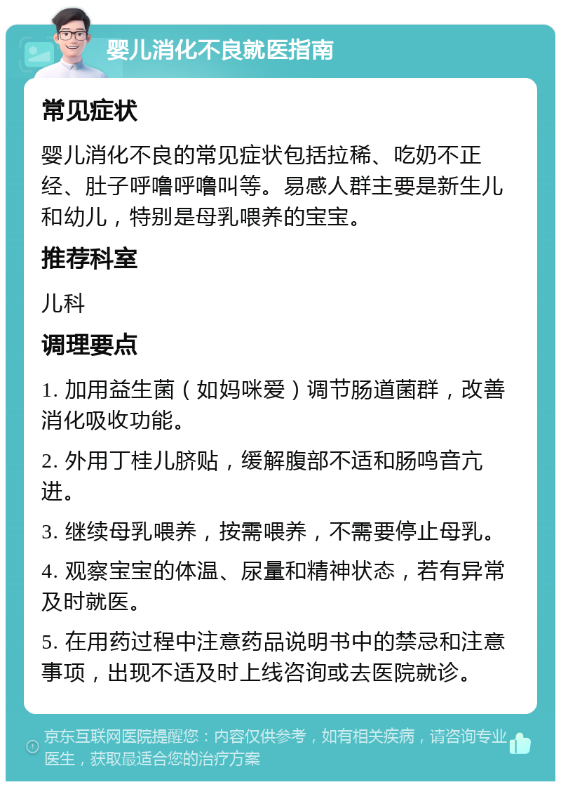 婴儿消化不良就医指南 常见症状 婴儿消化不良的常见症状包括拉稀、吃奶不正经、肚子呼噜呼噜叫等。易感人群主要是新生儿和幼儿，特别是母乳喂养的宝宝。 推荐科室 儿科 调理要点 1. 加用益生菌（如妈咪爱）调节肠道菌群，改善消化吸收功能。 2. 外用丁桂儿脐贴，缓解腹部不适和肠鸣音亢进。 3. 继续母乳喂养，按需喂养，不需要停止母乳。 4. 观察宝宝的体温、尿量和精神状态，若有异常及时就医。 5. 在用药过程中注意药品说明书中的禁忌和注意事项，出现不适及时上线咨询或去医院就诊。