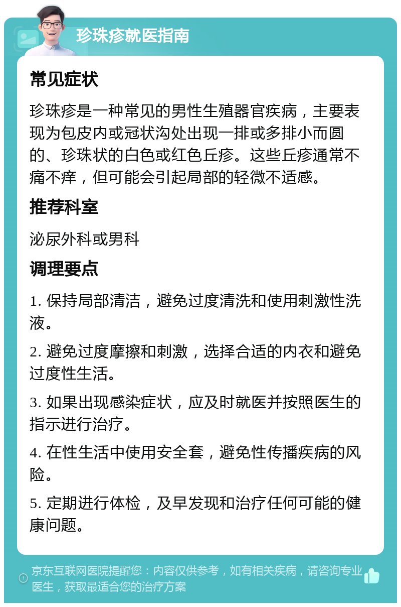 珍珠疹就医指南 常见症状 珍珠疹是一种常见的男性生殖器官疾病，主要表现为包皮内或冠状沟处出现一排或多排小而圆的、珍珠状的白色或红色丘疹。这些丘疹通常不痛不痒，但可能会引起局部的轻微不适感。 推荐科室 泌尿外科或男科 调理要点 1. 保持局部清洁，避免过度清洗和使用刺激性洗液。 2. 避免过度摩擦和刺激，选择合适的内衣和避免过度性生活。 3. 如果出现感染症状，应及时就医并按照医生的指示进行治疗。 4. 在性生活中使用安全套，避免性传播疾病的风险。 5. 定期进行体检，及早发现和治疗任何可能的健康问题。