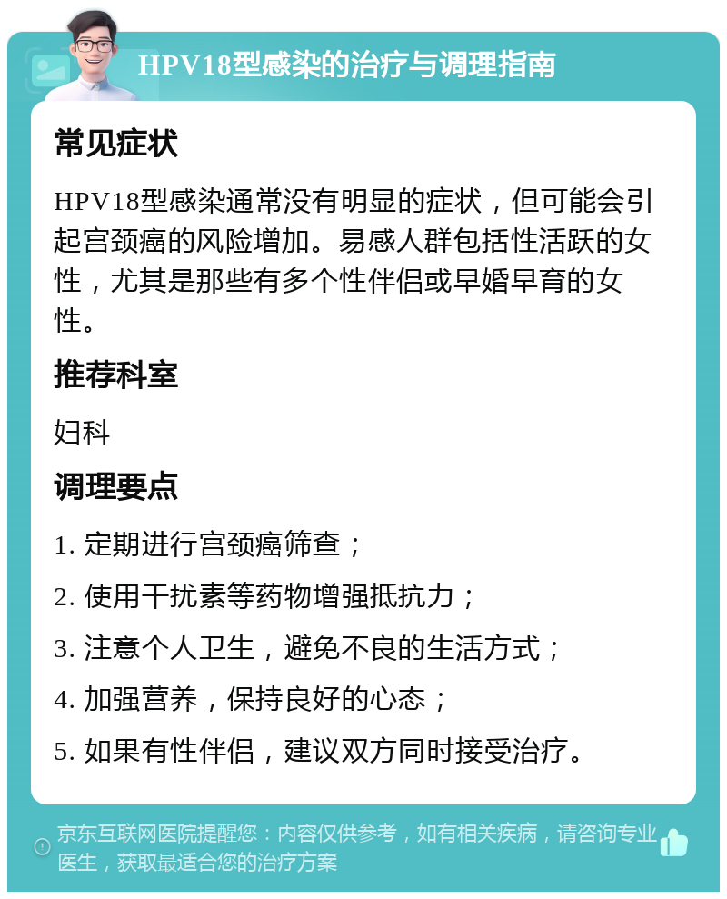 HPV18型感染的治疗与调理指南 常见症状 HPV18型感染通常没有明显的症状，但可能会引起宫颈癌的风险增加。易感人群包括性活跃的女性，尤其是那些有多个性伴侣或早婚早育的女性。 推荐科室 妇科 调理要点 1. 定期进行宫颈癌筛查； 2. 使用干扰素等药物增强抵抗力； 3. 注意个人卫生，避免不良的生活方式； 4. 加强营养，保持良好的心态； 5. 如果有性伴侣，建议双方同时接受治疗。