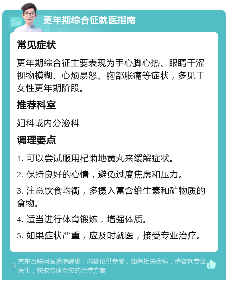 更年期综合征就医指南 常见症状 更年期综合征主要表现为手心脚心热、眼睛干涩视物模糊、心烦易怒、胸部胀痛等症状，多见于女性更年期阶段。 推荐科室 妇科或内分泌科 调理要点 1. 可以尝试服用杞菊地黄丸来缓解症状。 2. 保持良好的心情，避免过度焦虑和压力。 3. 注意饮食均衡，多摄入富含维生素和矿物质的食物。 4. 适当进行体育锻炼，增强体质。 5. 如果症状严重，应及时就医，接受专业治疗。