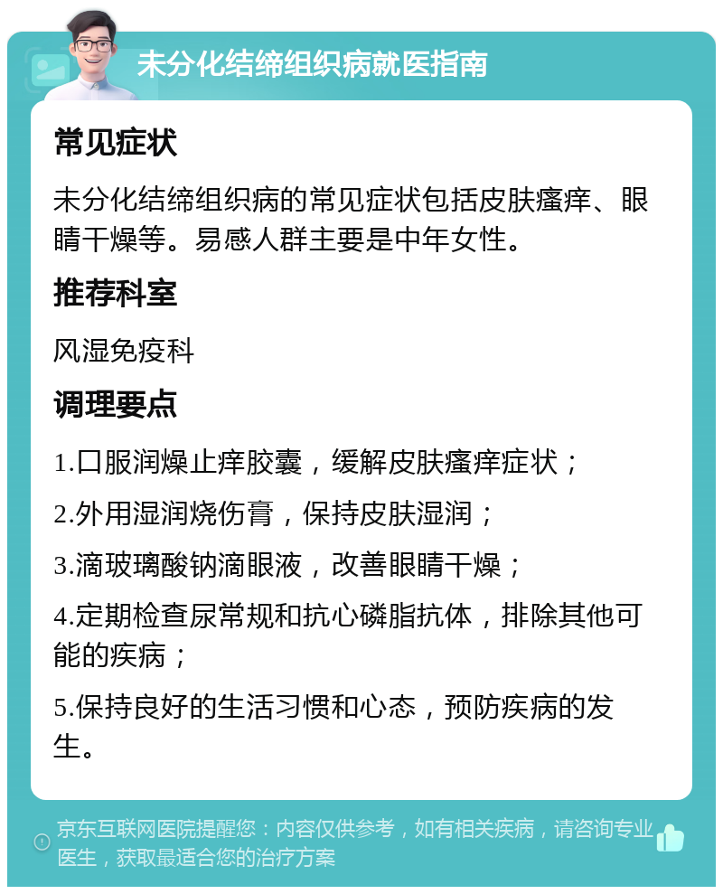 未分化结缔组织病就医指南 常见症状 未分化结缔组织病的常见症状包括皮肤瘙痒、眼睛干燥等。易感人群主要是中年女性。 推荐科室 风湿免疫科 调理要点 1.口服润燥止痒胶囊，缓解皮肤瘙痒症状； 2.外用湿润烧伤膏，保持皮肤湿润； 3.滴玻璃酸钠滴眼液，改善眼睛干燥； 4.定期检查尿常规和抗心磷脂抗体，排除其他可能的疾病； 5.保持良好的生活习惯和心态，预防疾病的发生。