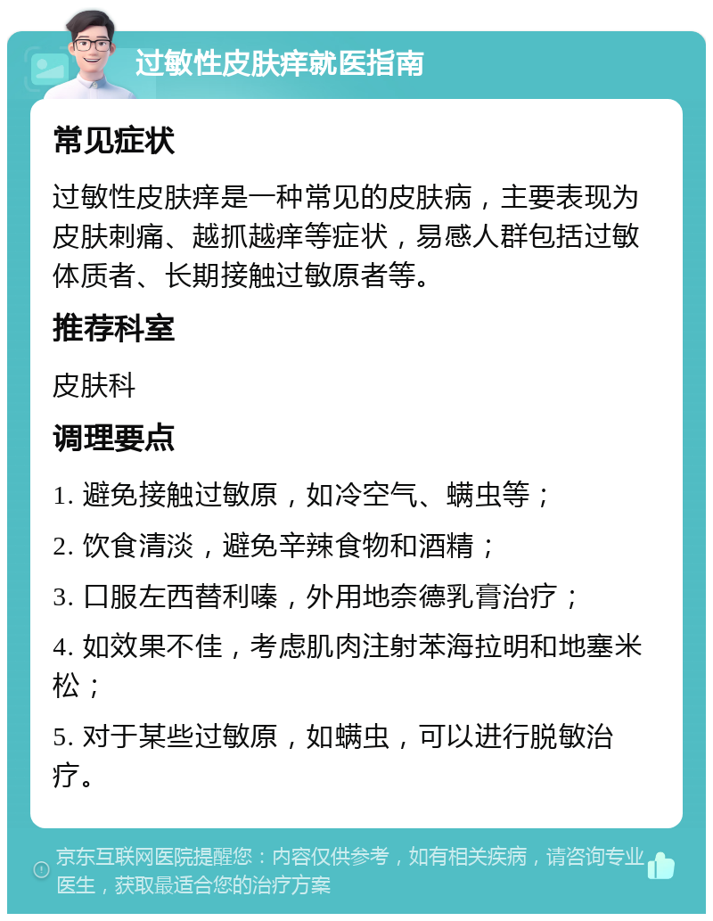 过敏性皮肤痒就医指南 常见症状 过敏性皮肤痒是一种常见的皮肤病，主要表现为皮肤刺痛、越抓越痒等症状，易感人群包括过敏体质者、长期接触过敏原者等。 推荐科室 皮肤科 调理要点 1. 避免接触过敏原，如冷空气、螨虫等； 2. 饮食清淡，避免辛辣食物和酒精； 3. 口服左西替利嗪，外用地奈德乳膏治疗； 4. 如效果不佳，考虑肌肉注射苯海拉明和地塞米松； 5. 对于某些过敏原，如螨虫，可以进行脱敏治疗。