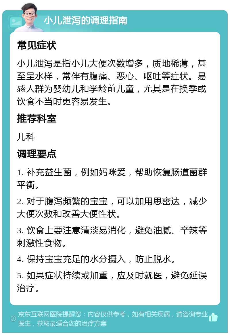 小儿泄泻的调理指南 常见症状 小儿泄泻是指小儿大便次数增多，质地稀薄，甚至呈水样，常伴有腹痛、恶心、呕吐等症状。易感人群为婴幼儿和学龄前儿童，尤其是在换季或饮食不当时更容易发生。 推荐科室 儿科 调理要点 1. 补充益生菌，例如妈咪爱，帮助恢复肠道菌群平衡。 2. 对于腹泻频繁的宝宝，可以加用思密达，减少大便次数和改善大便性状。 3. 饮食上要注意清淡易消化，避免油腻、辛辣等刺激性食物。 4. 保持宝宝充足的水分摄入，防止脱水。 5. 如果症状持续或加重，应及时就医，避免延误治疗。