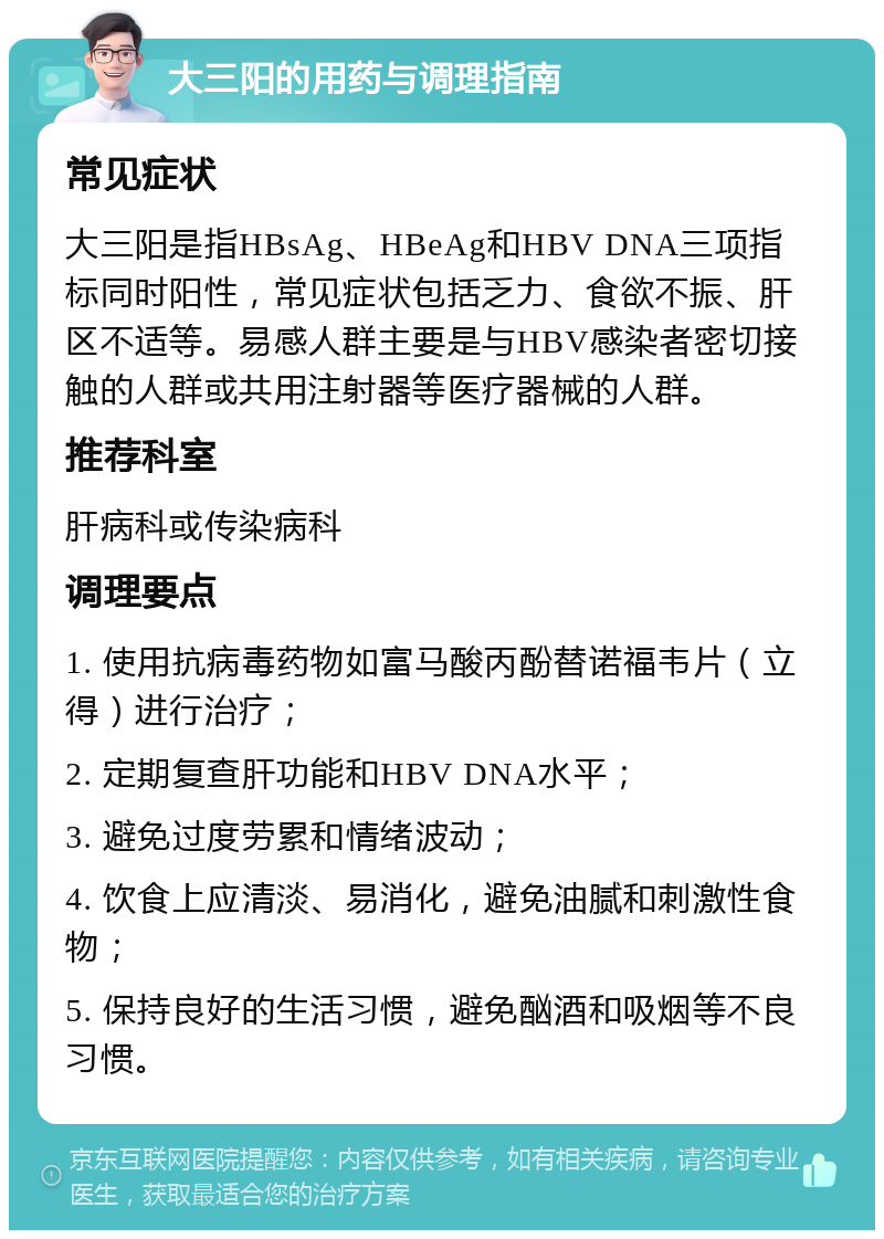 大三阳的用药与调理指南 常见症状 大三阳是指HBsAg、HBeAg和HBV DNA三项指标同时阳性，常见症状包括乏力、食欲不振、肝区不适等。易感人群主要是与HBV感染者密切接触的人群或共用注射器等医疗器械的人群。 推荐科室 肝病科或传染病科 调理要点 1. 使用抗病毒药物如富马酸丙酚替诺福韦片（立得）进行治疗； 2. 定期复查肝功能和HBV DNA水平； 3. 避免过度劳累和情绪波动； 4. 饮食上应清淡、易消化，避免油腻和刺激性食物； 5. 保持良好的生活习惯，避免酗酒和吸烟等不良习惯。