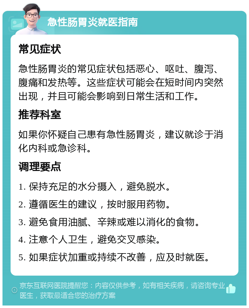 急性肠胃炎就医指南 常见症状 急性肠胃炎的常见症状包括恶心、呕吐、腹泻、腹痛和发热等。这些症状可能会在短时间内突然出现，并且可能会影响到日常生活和工作。 推荐科室 如果你怀疑自己患有急性肠胃炎，建议就诊于消化内科或急诊科。 调理要点 1. 保持充足的水分摄入，避免脱水。 2. 遵循医生的建议，按时服用药物。 3. 避免食用油腻、辛辣或难以消化的食物。 4. 注意个人卫生，避免交叉感染。 5. 如果症状加重或持续不改善，应及时就医。