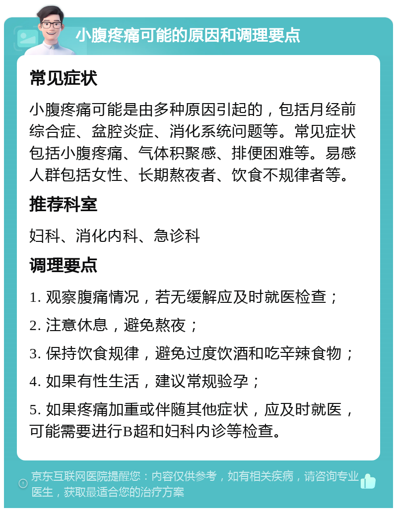 小腹疼痛可能的原因和调理要点 常见症状 小腹疼痛可能是由多种原因引起的，包括月经前综合症、盆腔炎症、消化系统问题等。常见症状包括小腹疼痛、气体积聚感、排便困难等。易感人群包括女性、长期熬夜者、饮食不规律者等。 推荐科室 妇科、消化内科、急诊科 调理要点 1. 观察腹痛情况，若无缓解应及时就医检查； 2. 注意休息，避免熬夜； 3. 保持饮食规律，避免过度饮酒和吃辛辣食物； 4. 如果有性生活，建议常规验孕； 5. 如果疼痛加重或伴随其他症状，应及时就医，可能需要进行B超和妇科内诊等检查。