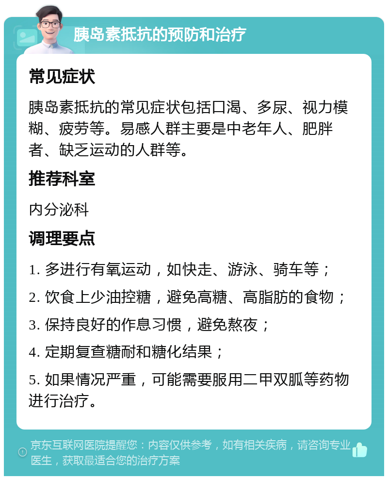 胰岛素抵抗的预防和治疗 常见症状 胰岛素抵抗的常见症状包括口渴、多尿、视力模糊、疲劳等。易感人群主要是中老年人、肥胖者、缺乏运动的人群等。 推荐科室 内分泌科 调理要点 1. 多进行有氧运动，如快走、游泳、骑车等； 2. 饮食上少油控糖，避免高糖、高脂肪的食物； 3. 保持良好的作息习惯，避免熬夜； 4. 定期复查糖耐和糖化结果； 5. 如果情况严重，可能需要服用二甲双胍等药物进行治疗。