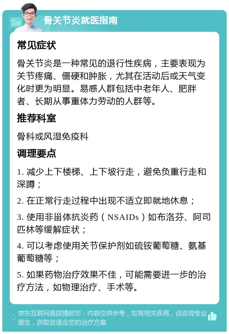 骨关节炎就医指南 常见症状 骨关节炎是一种常见的退行性疾病，主要表现为关节疼痛、僵硬和肿胀，尤其在活动后或天气变化时更为明显。易感人群包括中老年人、肥胖者、长期从事重体力劳动的人群等。 推荐科室 骨科或风湿免疫科 调理要点 1. 减少上下楼梯、上下坡行走，避免负重行走和深蹲； 2. 在正常行走过程中出现不适立即就地休息； 3. 使用非甾体抗炎药（NSAIDs）如布洛芬、阿司匹林等缓解症状； 4. 可以考虑使用关节保护剂如硫铵葡萄糖、氨基葡萄糖等； 5. 如果药物治疗效果不佳，可能需要进一步的治疗方法，如物理治疗、手术等。