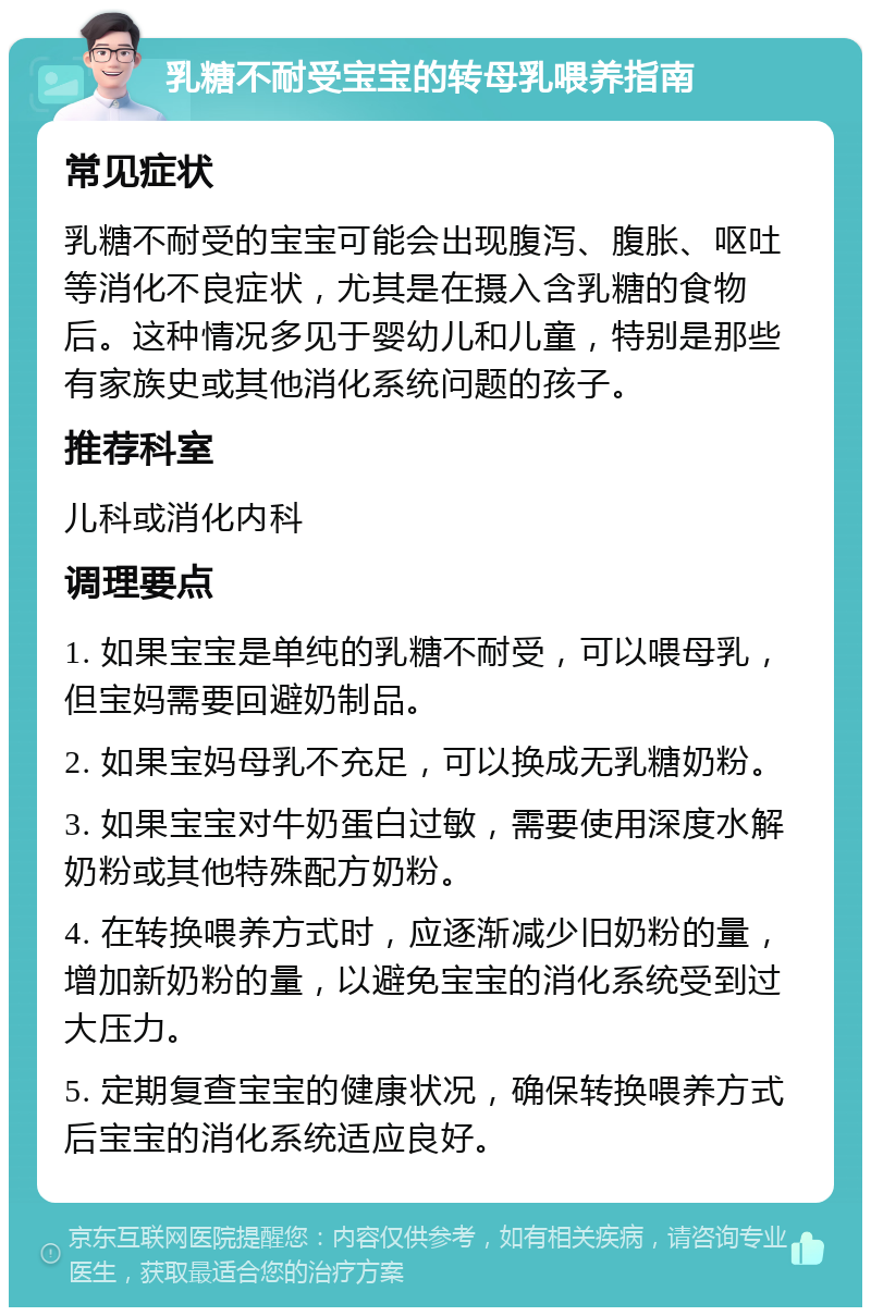 乳糖不耐受宝宝的转母乳喂养指南 常见症状 乳糖不耐受的宝宝可能会出现腹泻、腹胀、呕吐等消化不良症状，尤其是在摄入含乳糖的食物后。这种情况多见于婴幼儿和儿童，特别是那些有家族史或其他消化系统问题的孩子。 推荐科室 儿科或消化内科 调理要点 1. 如果宝宝是单纯的乳糖不耐受，可以喂母乳，但宝妈需要回避奶制品。 2. 如果宝妈母乳不充足，可以换成无乳糖奶粉。 3. 如果宝宝对牛奶蛋白过敏，需要使用深度水解奶粉或其他特殊配方奶粉。 4. 在转换喂养方式时，应逐渐减少旧奶粉的量，增加新奶粉的量，以避免宝宝的消化系统受到过大压力。 5. 定期复查宝宝的健康状况，确保转换喂养方式后宝宝的消化系统适应良好。