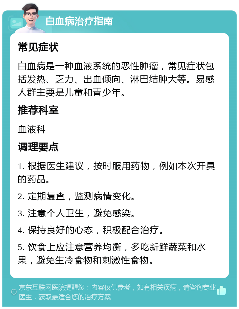 白血病治疗指南 常见症状 白血病是一种血液系统的恶性肿瘤，常见症状包括发热、乏力、出血倾向、淋巴结肿大等。易感人群主要是儿童和青少年。 推荐科室 血液科 调理要点 1. 根据医生建议，按时服用药物，例如本次开具的药品。 2. 定期复查，监测病情变化。 3. 注意个人卫生，避免感染。 4. 保持良好的心态，积极配合治疗。 5. 饮食上应注意营养均衡，多吃新鲜蔬菜和水果，避免生冷食物和刺激性食物。