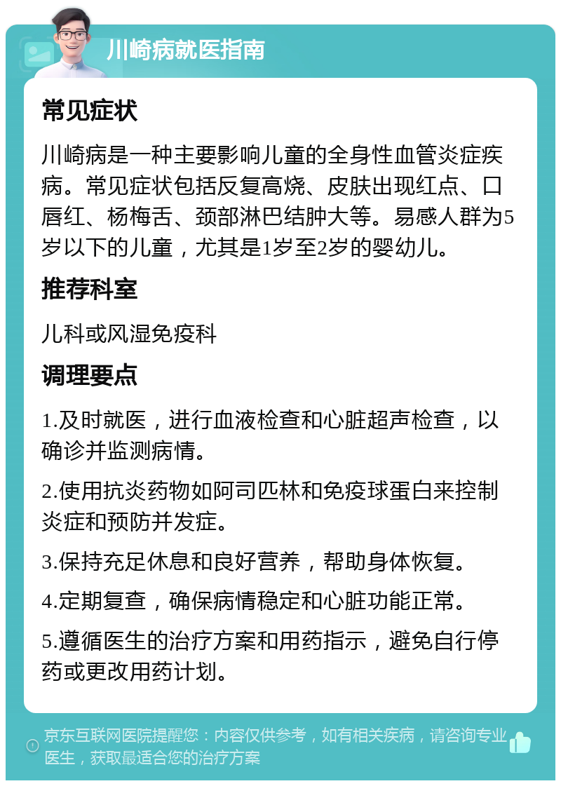 川崎病就医指南 常见症状 川崎病是一种主要影响儿童的全身性血管炎症疾病。常见症状包括反复高烧、皮肤出现红点、口唇红、杨梅舌、颈部淋巴结肿大等。易感人群为5岁以下的儿童，尤其是1岁至2岁的婴幼儿。 推荐科室 儿科或风湿免疫科 调理要点 1.及时就医，进行血液检查和心脏超声检查，以确诊并监测病情。 2.使用抗炎药物如阿司匹林和免疫球蛋白来控制炎症和预防并发症。 3.保持充足休息和良好营养，帮助身体恢复。 4.定期复查，确保病情稳定和心脏功能正常。 5.遵循医生的治疗方案和用药指示，避免自行停药或更改用药计划。