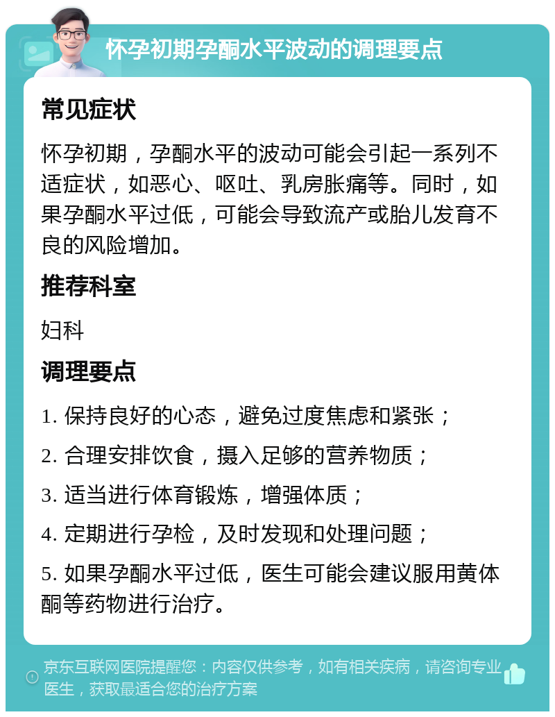 怀孕初期孕酮水平波动的调理要点 常见症状 怀孕初期，孕酮水平的波动可能会引起一系列不适症状，如恶心、呕吐、乳房胀痛等。同时，如果孕酮水平过低，可能会导致流产或胎儿发育不良的风险增加。 推荐科室 妇科 调理要点 1. 保持良好的心态，避免过度焦虑和紧张； 2. 合理安排饮食，摄入足够的营养物质； 3. 适当进行体育锻炼，增强体质； 4. 定期进行孕检，及时发现和处理问题； 5. 如果孕酮水平过低，医生可能会建议服用黄体酮等药物进行治疗。