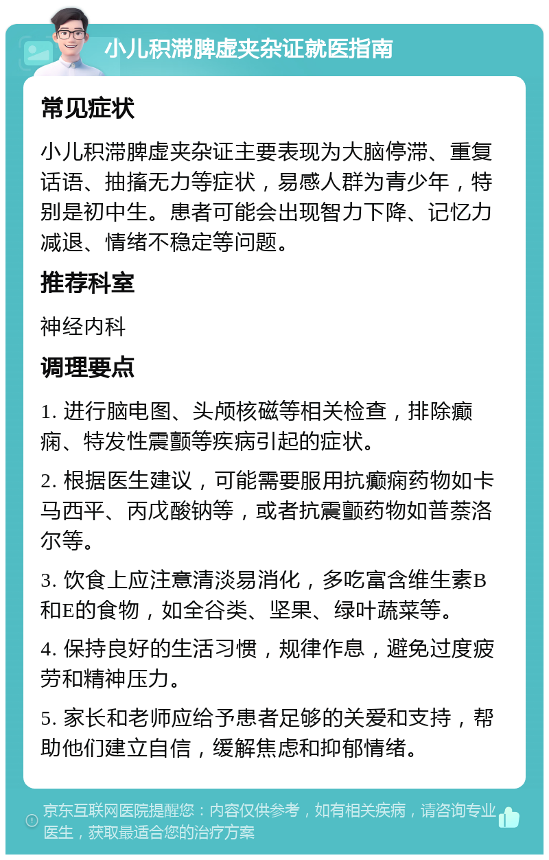 小儿积滞脾虚夹杂证就医指南 常见症状 小儿积滞脾虚夹杂证主要表现为大脑停滞、重复话语、抽搐无力等症状，易感人群为青少年，特别是初中生。患者可能会出现智力下降、记忆力减退、情绪不稳定等问题。 推荐科室 神经内科 调理要点 1. 进行脑电图、头颅核磁等相关检查，排除癫痫、特发性震颤等疾病引起的症状。 2. 根据医生建议，可能需要服用抗癫痫药物如卡马西平、丙戊酸钠等，或者抗震颤药物如普萘洛尔等。 3. 饮食上应注意清淡易消化，多吃富含维生素B和E的食物，如全谷类、坚果、绿叶蔬菜等。 4. 保持良好的生活习惯，规律作息，避免过度疲劳和精神压力。 5. 家长和老师应给予患者足够的关爱和支持，帮助他们建立自信，缓解焦虑和抑郁情绪。