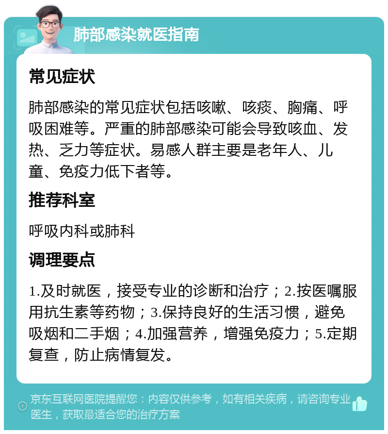 肺部感染就医指南 常见症状 肺部感染的常见症状包括咳嗽、咳痰、胸痛、呼吸困难等。严重的肺部感染可能会导致咳血、发热、乏力等症状。易感人群主要是老年人、儿童、免疫力低下者等。 推荐科室 呼吸内科或肺科 调理要点 1.及时就医，接受专业的诊断和治疗；2.按医嘱服用抗生素等药物；3.保持良好的生活习惯，避免吸烟和二手烟；4.加强营养，增强免疫力；5.定期复查，防止病情复发。