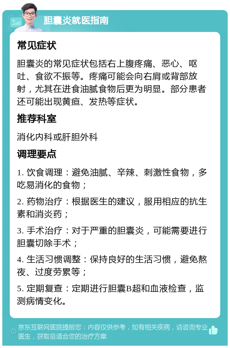 胆囊炎就医指南 常见症状 胆囊炎的常见症状包括右上腹疼痛、恶心、呕吐、食欲不振等。疼痛可能会向右肩或背部放射，尤其在进食油腻食物后更为明显。部分患者还可能出现黄疸、发热等症状。 推荐科室 消化内科或肝胆外科 调理要点 1. 饮食调理：避免油腻、辛辣、刺激性食物，多吃易消化的食物； 2. 药物治疗：根据医生的建议，服用相应的抗生素和消炎药； 3. 手术治疗：对于严重的胆囊炎，可能需要进行胆囊切除手术； 4. 生活习惯调整：保持良好的生活习惯，避免熬夜、过度劳累等； 5. 定期复查：定期进行胆囊B超和血液检查，监测病情变化。