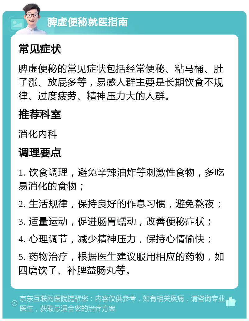 脾虚便秘就医指南 常见症状 脾虚便秘的常见症状包括经常便秘、粘马桶、肚子涨、放屁多等，易感人群主要是长期饮食不规律、过度疲劳、精神压力大的人群。 推荐科室 消化内科 调理要点 1. 饮食调理，避免辛辣油炸等刺激性食物，多吃易消化的食物； 2. 生活规律，保持良好的作息习惯，避免熬夜； 3. 适量运动，促进肠胃蠕动，改善便秘症状； 4. 心理调节，减少精神压力，保持心情愉快； 5. 药物治疗，根据医生建议服用相应的药物，如四磨饮子、补脾益肠丸等。