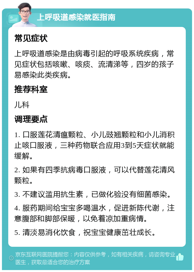 上呼吸道感染就医指南 常见症状 上呼吸道感染是由病毒引起的呼吸系统疾病，常见症状包括咳嗽、咳痰、流清涕等，四岁的孩子易感染此类疾病。 推荐科室 儿科 调理要点 1. 口服莲花清瘟颗粒、小儿豉翘颗粒和小儿消积止咳口服液，三种药物联合应用3到5天症状就能缓解。 2. 如果有四季抗病毒口服液，可以代替莲花清风颗粒。 3. 不建议滥用抗生素，已做化验没有细菌感染。 4. 服药期间给宝宝多喝温水，促进新陈代谢，注意腹部和脚部保暖，以免着凉加重病情。 5. 清淡易消化饮食，祝宝宝健康茁壮成长。