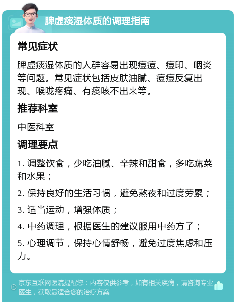 脾虚痰湿体质的调理指南 常见症状 脾虚痰湿体质的人群容易出现痘痘、痘印、咽炎等问题。常见症状包括皮肤油腻、痘痘反复出现、喉咙疼痛、有痰咳不出来等。 推荐科室 中医科室 调理要点 1. 调整饮食，少吃油腻、辛辣和甜食，多吃蔬菜和水果； 2. 保持良好的生活习惯，避免熬夜和过度劳累； 3. 适当运动，增强体质； 4. 中药调理，根据医生的建议服用中药方子； 5. 心理调节，保持心情舒畅，避免过度焦虑和压力。