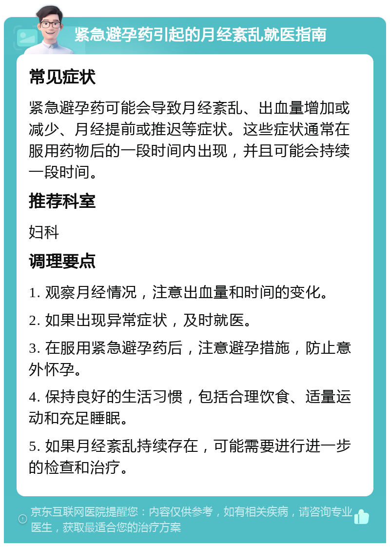 紧急避孕药引起的月经紊乱就医指南 常见症状 紧急避孕药可能会导致月经紊乱、出血量增加或减少、月经提前或推迟等症状。这些症状通常在服用药物后的一段时间内出现，并且可能会持续一段时间。 推荐科室 妇科 调理要点 1. 观察月经情况，注意出血量和时间的变化。 2. 如果出现异常症状，及时就医。 3. 在服用紧急避孕药后，注意避孕措施，防止意外怀孕。 4. 保持良好的生活习惯，包括合理饮食、适量运动和充足睡眠。 5. 如果月经紊乱持续存在，可能需要进行进一步的检查和治疗。