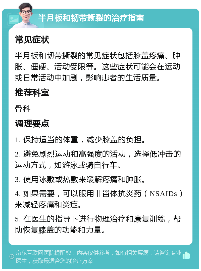 半月板和韧带撕裂的治疗指南 常见症状 半月板和韧带撕裂的常见症状包括膝盖疼痛、肿胀、僵硬、活动受限等。这些症状可能会在运动或日常活动中加剧，影响患者的生活质量。 推荐科室 骨科 调理要点 1. 保持适当的体重，减少膝盖的负担。 2. 避免剧烈运动和高强度的活动，选择低冲击的运动方式，如游泳或骑自行车。 3. 使用冰敷或热敷来缓解疼痛和肿胀。 4. 如果需要，可以服用非甾体抗炎药（NSAIDs）来减轻疼痛和炎症。 5. 在医生的指导下进行物理治疗和康复训练，帮助恢复膝盖的功能和力量。