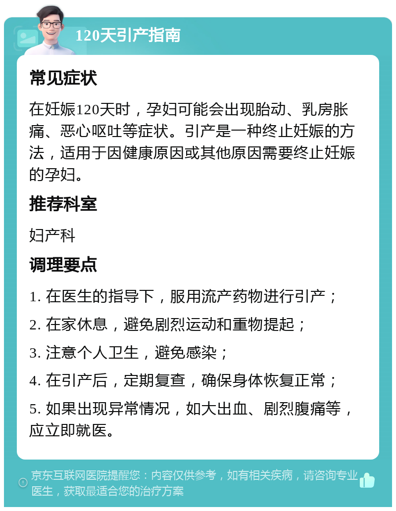 120天引产指南 常见症状 在妊娠120天时，孕妇可能会出现胎动、乳房胀痛、恶心呕吐等症状。引产是一种终止妊娠的方法，适用于因健康原因或其他原因需要终止妊娠的孕妇。 推荐科室 妇产科 调理要点 1. 在医生的指导下，服用流产药物进行引产； 2. 在家休息，避免剧烈运动和重物提起； 3. 注意个人卫生，避免感染； 4. 在引产后，定期复查，确保身体恢复正常； 5. 如果出现异常情况，如大出血、剧烈腹痛等，应立即就医。