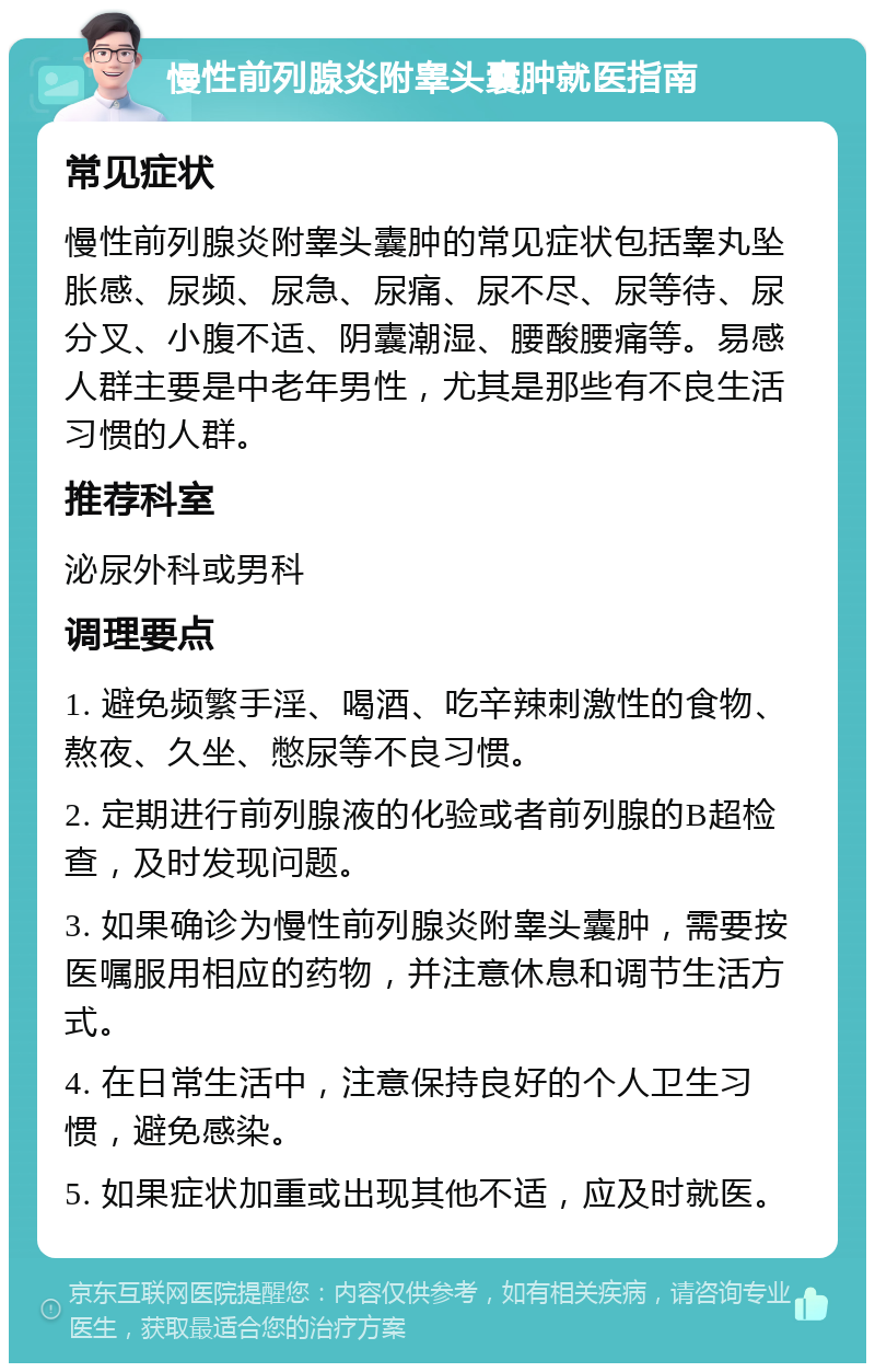 慢性前列腺炎附睾头囊肿就医指南 常见症状 慢性前列腺炎附睾头囊肿的常见症状包括睾丸坠胀感、尿频、尿急、尿痛、尿不尽、尿等待、尿分叉、小腹不适、阴囊潮湿、腰酸腰痛等。易感人群主要是中老年男性，尤其是那些有不良生活习惯的人群。 推荐科室 泌尿外科或男科 调理要点 1. 避免频繁手淫、喝酒、吃辛辣刺激性的食物、熬夜、久坐、憋尿等不良习惯。 2. 定期进行前列腺液的化验或者前列腺的B超检查，及时发现问题。 3. 如果确诊为慢性前列腺炎附睾头囊肿，需要按医嘱服用相应的药物，并注意休息和调节生活方式。 4. 在日常生活中，注意保持良好的个人卫生习惯，避免感染。 5. 如果症状加重或出现其他不适，应及时就医。